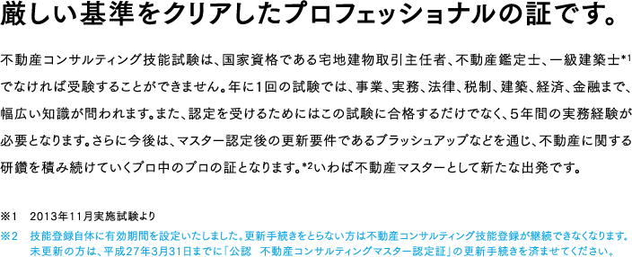 厳しい基準をクリアしたプロフェッショナルの証です。
不動産コンサルティング技能試験は、国家資格である宅地建物取引主任者、不動産鑑定士、一級建築士*1でなければ受験することができません。年に１回の試験では、事業、実務、法律、税制、建築、経済、金融まで、幅広い知識が問われます。また、認定を受けるためにはこの試験に合格するだけでなく、５年間の実務経験が必要となります。さらに今後は、マスター認定後の更新要件であるブラッシュアップなどを通じ、不動産に関する研鑽を積み続けていくプロ中のプロの証となります。*2いわば不動産マスターとして新たな出発です。
※1　2013年11月実施試験より
※2　技能登録自体に有効期間を設定いたしました。更新手続きをとらない方は不動産コンサルティング技能登録が継続できなくなります。未更新の方は、平成27年3月31日までに「公認　不動産コンサルティングマスター認定証」の更新手続きを済ませてください。